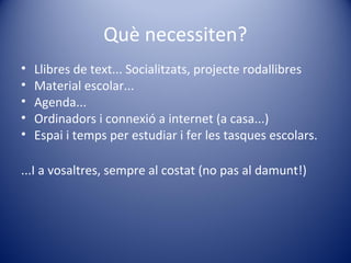 Què necessiten?
• Llibres de text... Socialitzats, projecte rodallibres
• Material escolar...
• Agenda...
• Ordinadors i connexió a internet (a casa...)
• Espai i temps per estudiar i fer les tasques escolars.
...I a vosaltres, sempre al costat (no pas al damunt!)
 