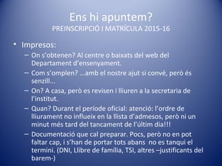 Ens hi apuntem?
PREINSCRIPCIÓ I MATRÍCULA 2015-16
• Impresos:
– On s’obtenen? Al centre o baixats del web del
Departament d’ensenyament.
– Com s’omplen? ...amb el nostre ajut si convé, però és
senzill...
– On? A casa, però es revisen i lliuren a la secretaria de
l’institut.
– Quan? Durant el període oficial: atenció: l’ordre de
lliurament no influeix en la llista d’admesos, però ni un
minut més tard del tancament de l’últim dia!!!
– Documentació que cal preparar. Pocs, però no en pot
faltar cap, i s’han de portar tots abans no es tanqui el
termini. (DNI, Llibre de família, TSI, altres –justificants del
barem-)
 