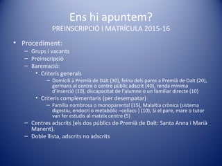 Ens hi apuntem?
PREINSCRIPCIÓ I MATRÍCULA 2015-16
• Procediment:
– Grups i vacants
– Preinscripció
– Baremació:
• Criteris generals
– Domicili a Premià de Dalt (30), feina dels pares a Premià de Dalt (20),
germans al centre o centre públic adscrit (40), renda mínima
d’inserció (10), discapacitat de l’alumne o un familiar directe (10)
• Criteris complementaris (per desempatar)
– Família nombrosa o monoparental (15), Malaltia crònica (sistema
digestiu, endocrí o metabòlic –celíacs-) (10), Si el pare, mare o tutor
van fer estudis al mateix centre (5)
– Centres adscrits (els dos públics de Premià de Dalt: Santa Anna i Marià
Manent).
– Doble llista, adscrits no adscrits
 