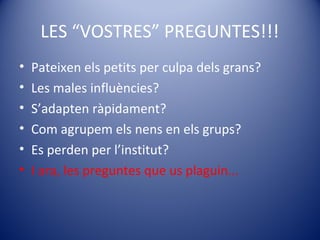 LES “VOSTRES” PREGUNTES!!!
• Pateixen els petits per culpa dels grans?
• Les males influències?
• S’adapten ràpidament?
• Com agrupem els nens en els grups?
• Es perden per l’institut?
• I ara, les preguntes que us plaguin...
 
