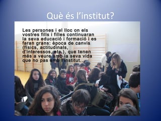 Què és l’institut?
Les persones i el lloc on els
vostres fills i filles continuaran
la seva educació i formació i es
faran grans: època de canvis
(físics, actitudinals,
d’interessos, etc.), que tenen
més a veure amb la seva vida
que no pas amb l’institut...
 