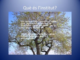 Què és l’institut?
Un centre com “qualsevol altre”
que replica internament la
diversitat de la societat, per a
bé i per a no tan bé.
“Com el nostre ametller, anar
florint cada any per
sobreviure...”
 