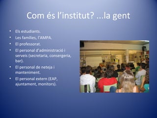 Com és l’institut? ...la gent
• Els estudiants.
• Les famílies, l’AMPA.
• El professorat.
• El personal d’administració i
serveis (secretaria, consergeria,
bar).
• El personal de neteja i
manteniment.
• El personal extern (EAP,
ajuntament, monitors).
 