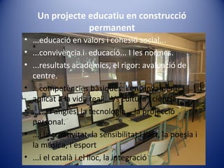 Un projecte educatiu en construcció
permanent
• ...educació en valors i cohesió social...
• ...convivència i educació... I les normes.
• ...resultats acadèmics, el rigor: avaluació de
centre.
• ...competències bàsiques: l’ensenyament
aplicat a la vida real... Vs cultura i ciència.
• ......i l’anglès, la tecnologia... la projecció
personal.
• ...i la creativitat, la sensibilitat i l’art, la poesia i
la música, l’esport
• ...i el català i el lloc, la integració
 