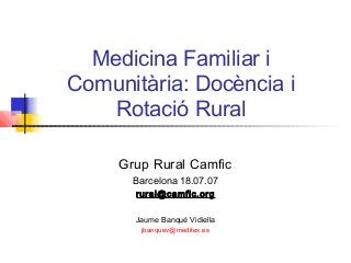 Medicina Familiar i
Comunitària: Docència i
Rotació Rural
Grup Rural Camfic
Barcelona 18.07.07
rural@camfic.org
Jaume Banqué Vidiella
jbanquev@meditex.es
 