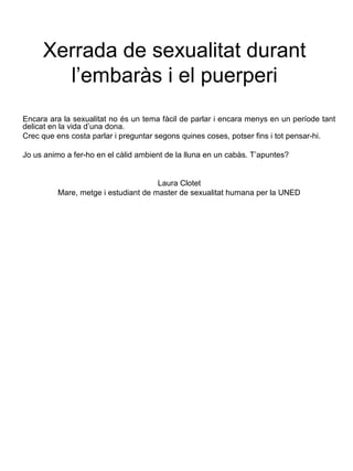 Xerrada de sexualitat durant
l’embaràs i el puerperi
Encara ara la sexualitat no és un tema fàcil de parlar i encara menys en un període tant
delicat en la vida d’una dona.
Crec que ens costa parlar i preguntar segons quines coses, potser fins i tot pensar-hi.
Jo us animo a fer-ho en el càlid ambient de la lluna en un cabàs. T’apuntes?
Laura Clotet
Mare, metge i estudiant de master de sexualitat humana per la UNED
 