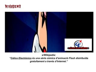 s/Wikipedia: “ Cálico Electrónico  és una sèrie còmica d’animació Flash distribuïda gratuïtament a través d’Internet.” 