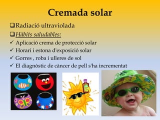 Cremada solar
Radiació ultraviolada
Hàbits saludables:
 Aplicació crema de protecció solar
 Horari i estona d'exposició solar
 Gorres , roba i ulleres de sol
 El diagnòstic de càncer de pell s'ha incrementat
 