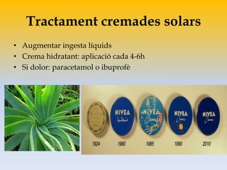 Tractament cremades solars
• Augmentar ingesta líquids
• Crema hidratant: aplicació cada 4-6h
• Si dolor: paracetamol o ibuprofè
 