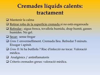 Cremades líquids calents:
tractament
 Mantenir la calma
 Retirar roba de la superfície cremada si no està enganxada
 Refredar : aigua fresca, tovallola humida, drap humit, gasses
humides. No gel.
 Secar: sense fregar
 Grau I: envermelliment. Cremada lleu. Refredar 5 minuts.
Eixugar i apòsit.
 Grau II: hi ha butllofa ? Risc d'infecció no tocar. Valoració
mèdica.
 Analgèsics / antinflamatoris
 Criteris cremades greus: valoració mèdica.
 