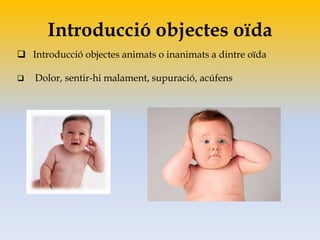 Introducció objectes oïda
 Introducció objectes animats o inanimats a dintre oïda
 Dolor, sentir-hi malament, supuració, acúfens
 
