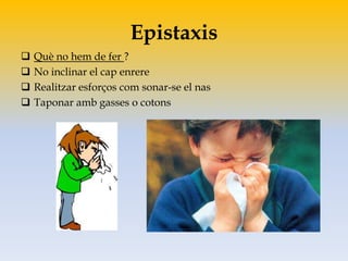 Epistaxis
 Què no hem de fer ?
 No inclinar el cap enrere
 Realitzar esforços com sonar-se el nas
 Taponar amb gasses o cotons
 