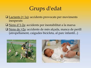 Grups d'edat
 Lactants (< 1a): accidents provocats per moviments
inesperats
 Nens d´1-2a: accidents per inestabilitat a la marxa
 Nens de >2a: accidents de més alçada, manca de perill
(atropellament, caigudes bicicleta, al parc infantil...)
 