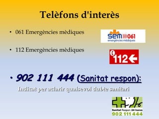 Telèfons d'interès
• 061 Emergències mèdiques
• 112 Emergències mèdiques
• 902 111 444 (Sanitat respon):
Indicat per aclarir qualsevol dubte sanitari
 