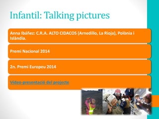 Infantil: Talking pictures
Anna Ibáñez: C.R.A. ALTO CIDACOS (Arnedillo, La Rioja), Polònia i
Islàndia.
Premi Nacional 2014
2n. Premi Europeu 2014
Vídeo-presentació del projecte
 