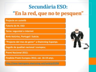 Secundària ESO:
“En la red, que no te pesquen”
Projecte en castellà
Tutoria de 4t. ESO
Tema: seguretat a internet
Amb Astúries, Portugal i Suècia.
“Projecte del mes de gener” a Etwinning Espanya.
Segells de qualitat nacional i europeu;
Premi Nacional 2012;
Finalista Premi Europeu 2012, cat. 16-19 anys.
http://new-twinspace.etwinning.net/web/p35394
 