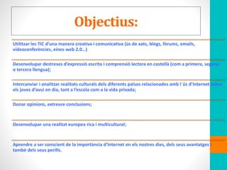 Objectius:
Utilitzar les TIC d’una manera creativa i comunicativa (ús de xats, blogs, fòrums, emails,
vídeoconferències, eines web 2.0…)
Desenvolupar destreses d’expressió escrita i comprensió lectora en castellà (com a primera, segona
o tercera llengua);
Intercanviar i analitzar realitats culturals dels diferents països relacionades amb l´ús d’Internet entre
els joves d’avui en dia, tant a l’escola com a la vida privada;
Donar opinions, extreure conclusions;
Desenvolupar una realitat europea rica i multicultural;
Aprendre a ser conscient de la importància d’Internet en els nostres dies, dels seus avantatges I
també dels seus perills.
 