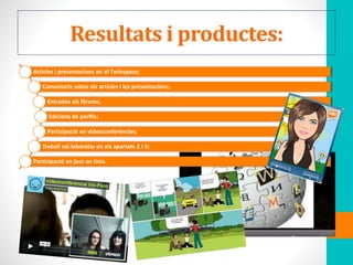 Resultats i productes:
Articles i presentacions en el Twinspace;
Comentaris sobre els articles i les presentacions;
Entrades als fòrums,
Edicions de perfils;
Participació en videoconferències;
Treball col.laboratiu en els apartats 2 i 3;
Participació en jocs en línia.
 