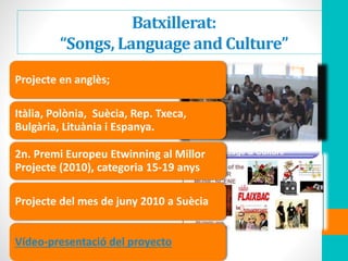 Batxillerat:
“Songs, Language and Culture”
Projecte en anglès;
Itàlia, Polònia, Suècia, Rep. Txeca,
Bulgària, Lituània i Espanya.
2n. Premi Europeu Etwinning al Millor
Projecte (2010), categoria 15-19 anys
Projecte del mes de juny 2010 a Suècia
Vídeo-presentació del proyecto
 