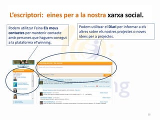 L’escriptori: eines per a la nostra xarxa social.
Podem utilitzar el Diari per informar a els
altres sobre els nostres projectes o noves
idees per a projectes.
Podem utilitzar l’eina Els meus
contactes per mantenir contacte
amb persones que haguem conegut
a la plataforma eTwinning.
10
 