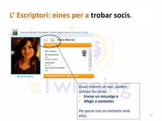 L’ Escriptori: eines per a trobar socis.
Quan trobem un soci, podem
utilitzar les eines:
- Enviar un missatge o
- Afegir a contactes
Per posar-nos en contacte amb
ell/a. 12
 
