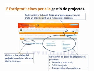 L’ Escriptori: eines per a la gestió de projectes.
Altres eines de gestió de projectes ens
permeten:
- Convidar a nous socis;
- Sol.licitar ajuda;
- Escriure sobre el projecte, etc.
Podem utilitzar la funció Crear un projecte nou per donar
d’alta un projecte amb un o més centres associats.
Al clicar sobre el títol del
projecte, accedirem a la seva
pàgina principal.
13
 