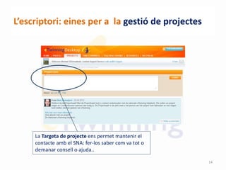 L’escriptori: eines per a la gestió de projectes
La Targeta de projecte ens permet mantenir el
contacte amb el SNA: fer-los saber com va tot o
demanar consell o ajuda..
14
 