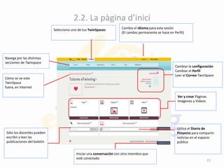 2.2. La pàgina d’inici
Selecciona uno de tus TwinSpaces Cambia el idioma para esta sesión
(El cambio permanente se hace en Perfil)
Navega por las distintas
secciones de Twinspace
Cómo se ve este
TwinSpace
fuera, en Internet
Sólo los docentes pueden
escribir y leer las
publicaciones del boletín
Cambiar la configuración
Cambiar el Perfil
Leer el Correo TwinSpace
Ver y crear Páginas
Imágenes y Vídeos
Utiliza el Diario de
Proyecto para compartir
noticias en el espacio
público
Iniciar una conversación con otro miembro que
esté conectado
22
 