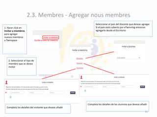2.3. Membres - Agregar nous membres
1. Hacer click en
Invitar a miembros
para agregar
nuevos miembros
a Twinspace
2. Seleccionar el tipo de
miembro que se desea
invitar
Seleccionar el país del docente que deseas agregar.
Si el país está cubierto por eTwinning entonces
agregarlo desde el Escritorio
Completa los detalles de los alumnos que deseas añadir
Completa los detalles del visitante que deseas añadir
26
 