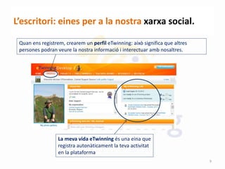 L’escritori: eines per a la nostra xarxa social.
La meva vida eTwinning és una eina que
registra autonàticament la teva activitat
en la plataforma
Quan ens registrem, crearem un perfil eTwinning: això significa que altres
persones podran veure la nostra informació i interectuar amb nosaltres.
9
 