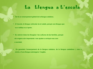 La Llengua a L’escola
 Es fa un ensenyament global de la llengua catalana.
 A l’escola, la llengua vehicular és el català, perquè una llengua que
no s’utilitza no s’aprèn.
 Es valoren totes les llengües i les cultures de les famílies, perquè
els orígens són importants i ens ajuden a enriquir-nos com
a societat.
 Es garanteix l’ensenyament de la llengua catalana, de la llengua castellana i, com a
mínim, d’una llengua estrangera: l’anglès.
 