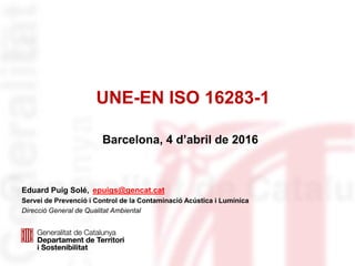UNE-EN ISO 16283-1
Eduard Puig Solé, epuigs@gencat.cat
Servei de Prevenció i Control de la Contaminació Acústica i Lumínica
Direcció General de Qualitat Ambiental
Barcelona, 4 d’abril de 2016
 