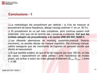 UNE-EN ISO 16283-1
 La metodologia del procediment per defecte i si s’ha de mesurar el
procediment de baixa freqüència, allarga l’assaig (estimat +/- en un 50 %).
 El procediment és un pel més complexes, però continua essent molt
sistemàtic, únic que cal és tenir-lo clar i posar-se a mesurar. Cal que les
entitats adeqüin els procediments a la norma UNE-EN ISO 16283-1.
 Les diferents alternatives de mostreig (automàtic/manual, fixes/en
moviment), no sembla afectar de manera important. Pel mostreig manual,
caldria assegurar que els moviments de l’operari no generen sorolls que
afectin al mesurament.
 El que sembla evident, és que el fet de mesurar per sota 100 Hz, en tots
els casos i especialment en sales petites i amb l’existència de modes
propis, pot arribar a reduir els índex globals d’aïllament (DnTA, DnTw,...) entre
1 i 4 dB.
Conclusions - 1
13
 
