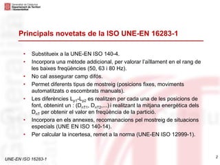 UNE-EN ISO 16283-1
2
Principals novetats de la ISO UNE-EN 16283-1
• Substitueix a la UNE-EN ISO 140-4.
• Incorpora una mètode addicional, per valorar l’aïllament en el rang de
les baixes freqüències (50, 63 i 80 Hz).
• No cal assegurar camp difós.
• Permet diferents tipus de mostreig (posicions fixes, moviments
automatitzats o escombrats manuals).
• Les diferències Lp1-Lp2 es realitzen per cada una de les posicions de
font, obtenint un : (DnT1, DnT2,...) i realitzant la mitjana energètica dels
DnT per obtenir el valor en freqüència de la partició.
• Incorpora en els annexes, recomanacions pel mostreig de situacions
especials (UNE EN ISO 140-14).
• Per calcular la incertesa, remet a la norma (UNE-EN ISO 12999-1).
 