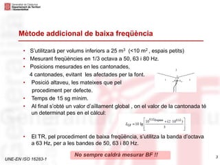 UNE-EN ISO 16283-1
No sempre caldrà mesurar BF !! 3
Mètode addicional de baixa freqüència
• S’utilitzarà per volums inferiors a 25 m3 (<10 m2 , espais petits)
• Mesurant freqüències en 1/3 octava a 50, 63 i 80 Hz.
• Posicions mesurades en les cantonades,
4 cantonades, evitant les afectades per la font.
• Posició altaveu, les mateixes que pel
procediment per defecte.
• Temps de 15 sg mínim.
• Al final s’obté un valor d’aïllament global , on el valor de la cantonada té
un determinat pes en el càlcul:
• El TR, pel procediment de baixa freqüència, s’utilitza la banda d’octava
a 63 Hz, per a les bandes de 50, 63 i 80 Hz.
 