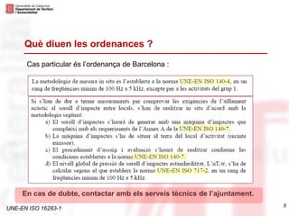 UNE-EN ISO 16283-1
6
Què diuen les ordenances ?
Cas particular és l’ordenança de Barcelona :
En cas de dubte, contactar amb els serveis tècnics de l’ajuntament.
 