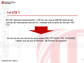 UNE-EN ISO 16283-1
El CTE, demana mesuraments > 100 Hz, tot i que el DB-HR parla de les
normes de mesurament (annex H), i treballa amb la sèrie de normes 140 i
717.
7
I el CTE ?
En tot cas és una norma de rang estatal (RD 1371/2007 i RD 1675/2008)
i depèn que de que el Ministeri de Foment es posicioni.
 