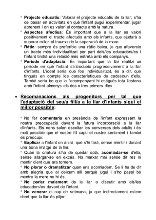  Projecte educatiu: Valorar el projecte educatiu de la llar; s'ha
de basar en activitats en què l'infant pugui experimentar, jugar
aprenent i on es valori el contacte amb la natura.
 Aspectes afectius: És important que a la llar es valori
positivament el tracte afectuós amb els infants, que ajudarà a
superar millor el trauma de la separació de la mare.
 Ràtio: sempre és preferible una ràtio baixa, ja que afavoreix
un tracte més individualitzat per part dels/les educadors/es i
l'infant tindrà una relació més estreta amb els companys.
 Període d'adaptació: És important que la llar realitzi un
període en què l'infant s'introdueix progressivament a la llar
d'infants. L'ideal seria que fos individualitzat, és a dir, que
tingués en compte les característiques de cadascun d'ells.
També seria bo que la l'acompanyant hi estigués tota l'estona
amb l'infant almenys els dos o tres primers dies.

 Recomanacions als progenitors per tal que
l'adaptació del seu/a fill/a a la llar d'infants sigui el
millor possible:
 No fer comentaris en presència de l'infant expressant la
nostra preocupació davant la futura incorporació a la llar
d'infants. Els nens solen escoltar les converses dels adults i és
molt possible que el nostre fill capti el nostre sentiment i també
es preocupi.
 Explicar a l'infant on anirà, què s'hi farà, sense mentir i donant
una bona imatge de la llar.
 Quan la criatura s'ha de quedar sola, acomiadar-se d'ella,
sense allargar-se en excés. No marxar mai sense dir res ni
mentir dient que ara tornem.
 No plorar o dramatitzar quan ens acomiadem. Se li ha de dir
amb alegria que el deixem allí perquè jugui i s'ho passi bé
mentre la mare no hi és.
 No parlar malament de la llar o discutir amb els/les
educadors/es davant de l'infant.
 No venerar el cap de setmana, ja que indirectament estem
dient que la llar és pitjor.

 