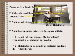 Passar de 1r a 2n de Batxillerat 
 Caldrà la qualificació positiva amb 2 excepcions 
(suspeses) com a màxim. 
 Amb més de 4 suspeses existeix l'opció de repetir 
(1r de Batxillerat) 
 Amb 3 o 4 suspeses existeixen dues possibilitats: 
 1 Repetir el curs complet (1r Batxillerat) 
renunciant a les matèries aprovades 
 2 Matricular-se només de les matèries pendents 
de (1r Batxillerat) 
 