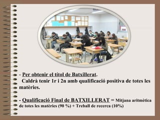 - Per obtenir el títol de Batxillerat. 
Caldrà tenir 1r i 2n amb qualificació positiva de totes les 
matèries. 
- Qualificació Final de BATXILLERAT = Mitjana aritmètica 
de totes les matèries (90 %) + Treball de recerca (10%) 
 