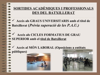 SORTIDES ACADÈMIQUES I PROFESSIONALS 
DES DEL BATXILLERAT 
 Accés als GRAUS UNIVERSITARIS amb el títol de 
Batxillerat (Prèvia superació de les P.A.U.) 
 Accés als CICLES FORMATIUS DE GRAU 
SUPERIOR amb el títol de Batxillerat 
 Accés al MÓN LABORAL (Oposicions a entitats 
públiques) 
 