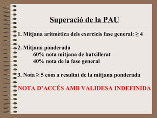 Superació de la PAU 
1. Mitjana aritmètica dels exercicis fase general: ≥ 4 
2. Mitjana ponderada 
60% nota mitjana de batxillerat 
40% nota de la fase general 
3. Nota ≥ 5 com a resultat de la mitjana ponderada 
NOTA D’ACCÉS AMB VALIDESA INDEFINIDA 
 