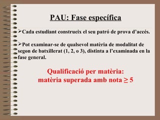 PAU: Fase específica 
Cada estudiant construeix el seu patró de prova d’accés. 
Pot examinar-se de qualsevol matèria de modalitat de 
segon de batxillerat (1, 2, o 3), distinta a l’examinada en la 
fase general. 
Qualificació per matèria: 
matèria superada amb nota ≥ 5 
 
