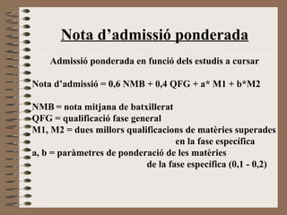 Nota d’admissió ponderada 
Admissió ponderada en funció dels estudis a cursar 
Nota d’admissió = 0,6 NMB + 0,4 QFG + a* M1 + b*M2 
NMB = nota mitjana de batxillerat 
QFG = qualificació fase general 
M1, M2 = dues millors qualificacions de matèries superades 
en la fase específica 
a, b = paràmetres de ponderació de les matèries 
de la fase específica (0,1 - 0,2) 
 