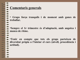 Comentaris generals 
• Grups força tranquils i de moment amb ganes de 
treballar. 
•Sempre el 1r trimestre és d’adaptació, amb angoixa i 
manca de ritme. 
•Tenir en compte que tots els grups parteixen de 
diversitat pròpia a l’iniciar el curs (nivell, procedència i 
actitud). 
 