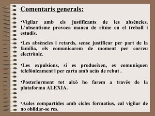 Comentaris generals: 
•Vigilar amb els justificants de les absències. 
L’absentisme provoca manca de ritme en el treball i 
estudis. 
•Les absències i retards, sense justificar per part de la 
família, els comunicarem de moment per correu 
electrònic. 
•Les expulsions, si es produeixen, es comuniquen 
telefònicament i per carta amb acús de rebut . 
•Posteriorment tot això ho farem a través de la 
plataforma ALEXIA. 
•Aules compartides amb cicles formatius, cal vigilar de 
no oblidar-se res. 
 
