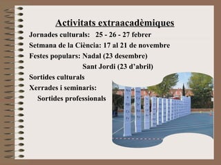 Activitats extraacadèmiques 
Jornades culturals: 25 - 26 - 27 febrer 
Setmana de la Ciència: 17 al 21 de novembre 
Festes populars: Nadal (23 desembre) 
Sant Jordi (23 d’abril) 
Sortides culturals 
Xerrades i seminaris: 
Sortides professionals 
 