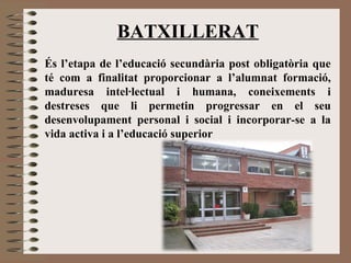 BATXILLERAT 
És l’etapa de l’educació secundària post obligatòria que 
té com a finalitat proporcionar a l’alumnat formació, 
maduresa intel·lectual i humana, coneixements i 
destreses que li permetin progressar en el seu 
desenvolupament personal i social i incorporar-se a la 
vida activa i a l’educació superior 
 