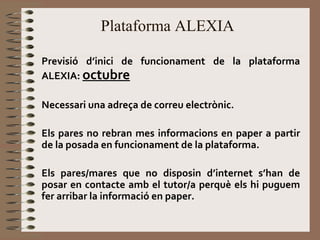 Plataforma ALEXIA 
Previsió d’inici de funcionament de la plataforma 
ALEXIA: octubre 
Necessari una adreça de correu electrònic. 
Els pares no rebran mes informacions en paper a partir 
de la posada en funcionament de la plataforma. 
Els pares/mares que no disposin d’internet s’han de 
posar en contacte amb el tutor/a perquè els hi puguem 
fer arribar la informació en paper. 
 