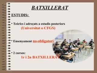 BATXILLERAT 
ESTUDIS: 
• Teòrics i adreçats a estudis posteriors 
(Universitat o CFGS) 
• Ensenyament no-obligatori 
• 2 cursos: 
1r i 2n BATXILLERAT 
 